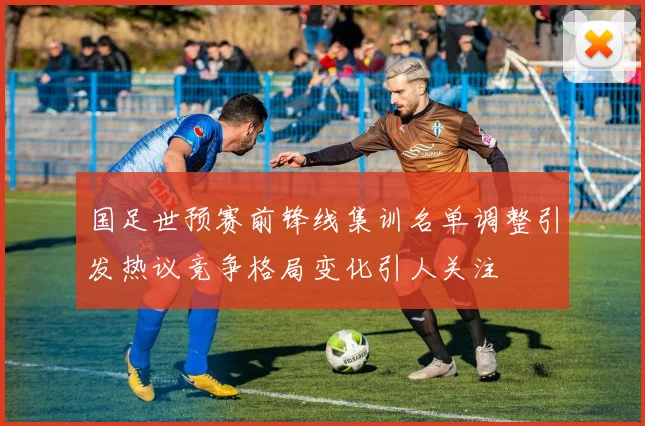 国足世预赛前锋线集训名单调整引发热议竞争格局变化引人关注