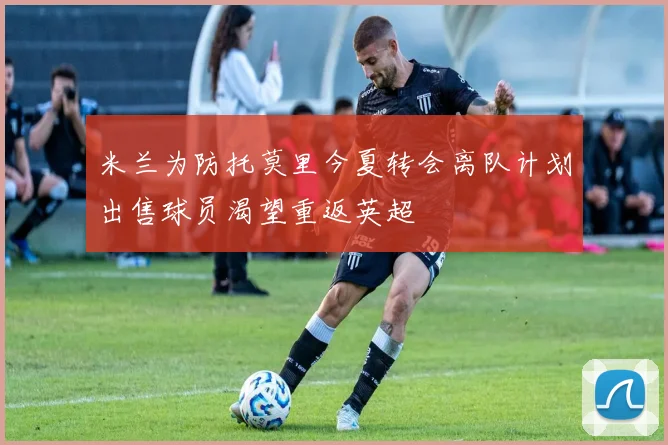 米兰为防托莫里今夏转会离队计划出售球员渴望重返英超