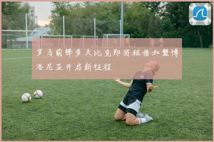 罗马前锋多夫比克即将租借加盟博洛尼亚开启新征程