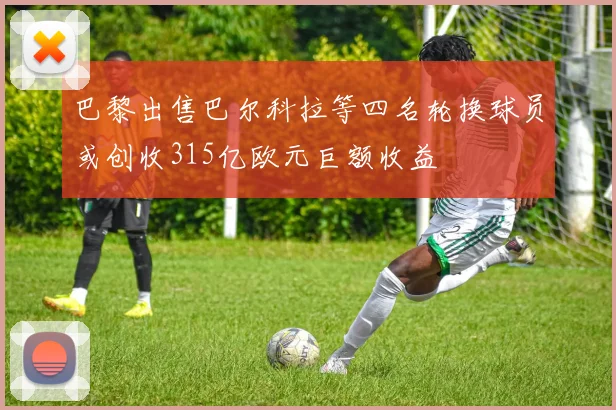 巴黎出售巴尔科拉等四名轮换球员或创收315亿欧元巨额收益