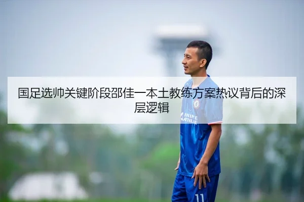 国足选帅关键阶段邵佳一本土教练方案热议背后的深层逻辑